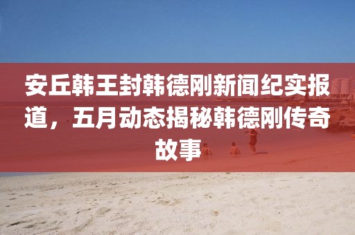 安丘韩王封韩德刚新闻纪实报道，五月动态揭秘韩德刚传奇故事