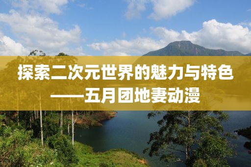 探索二次元世界的魅力与特色——五月团地妻动漫