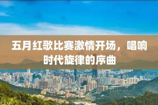 五月红歌比赛激情开场，唱响时代旋律的序曲