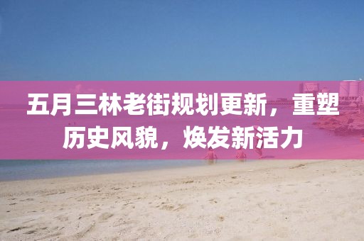 五月三林老街规划更新，重塑历史风貌，焕发新活力