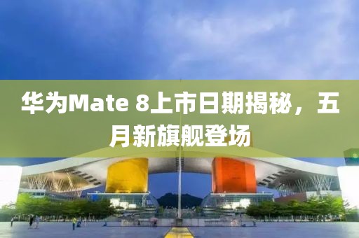 华为Mate 8上市日期揭秘，五月新旗舰登场