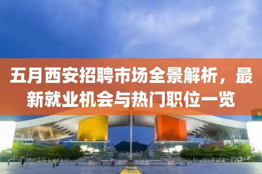 五月西安招聘市场全景解析，最新就业机会与热门职位一览