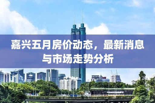 嘉兴五月房价动态，最新消息与市场走势分析
