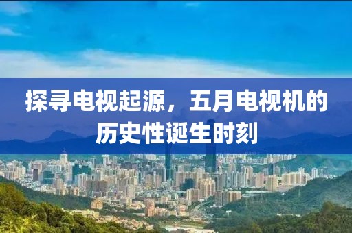 探寻电视起源，五月电视机的历史性诞生时刻