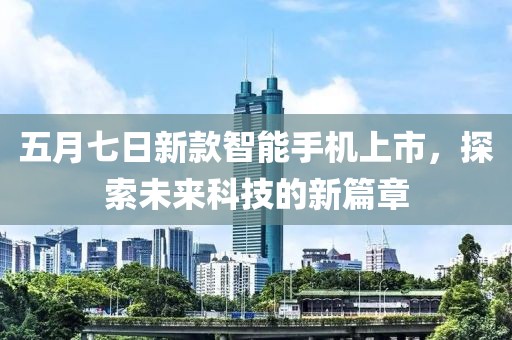 五月七日新款智能手机上市，探索未来科技的新篇章