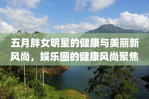 五月胖女明星的健康与美丽新风尚，娱乐圈的健康风尚聚焦