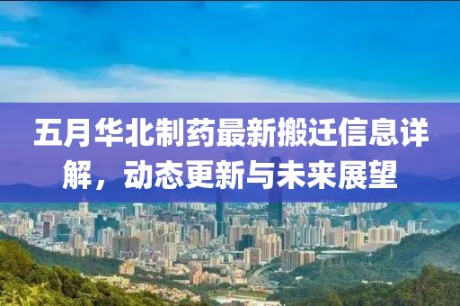 五月华北制药最新搬迁信息详解，动态更新与未来展望