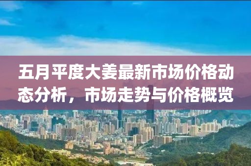 五月平度大姜最新市场价格动态分析，市场走势与价格概览