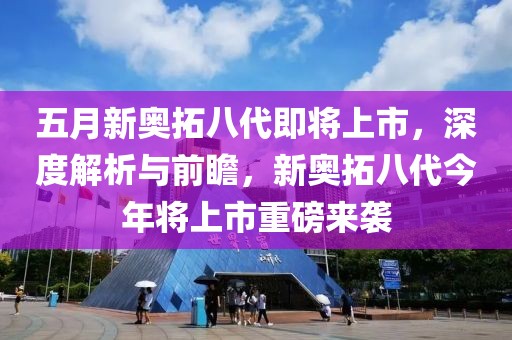 五月新奥拓八代即将上市，深度解析与前瞻，新奥拓八代今年将上市重磅来袭