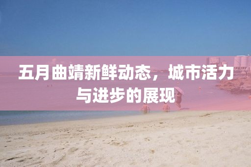 五月曲靖新鲜动态，城市活力与进步的展现