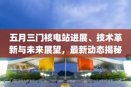 五月三门核电站进展、技术革新与未来展望，最新动态揭秘