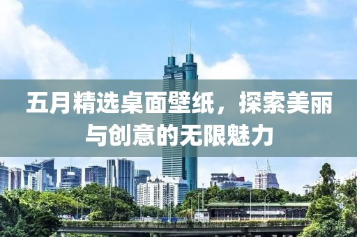 五月精选桌面壁纸，探索美丽与创意的无限魅力