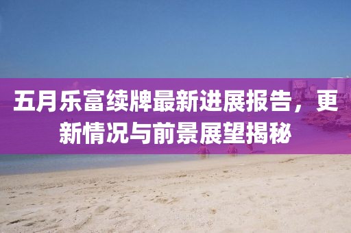 五月乐富续牌最新进展报告，更新情况与前景展望揭秘
