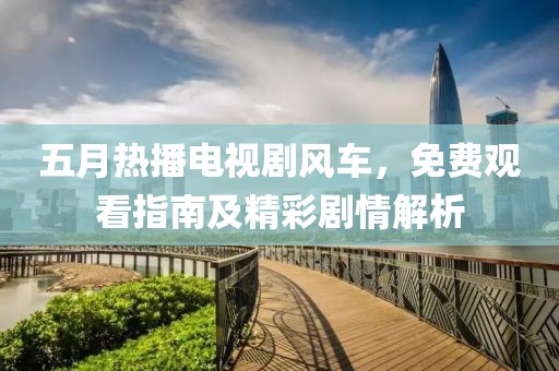 五月热播电视剧风车，免费观看指南及精彩剧情解析