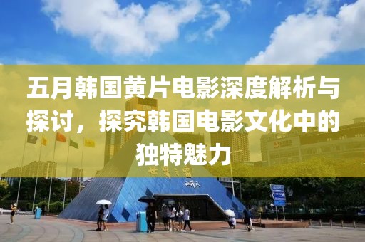 五月韩国黄片电影深度解析与探讨，探究韩国电影文化中的独特魅力