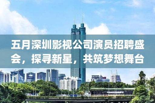 五月深圳影视公司演员招聘盛会，探寻新星，共筑梦想舞台
