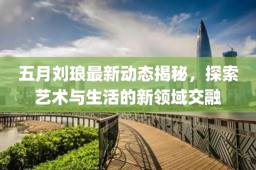 五月刘琅最新动态揭秘，探索艺术与生活的新领域交融