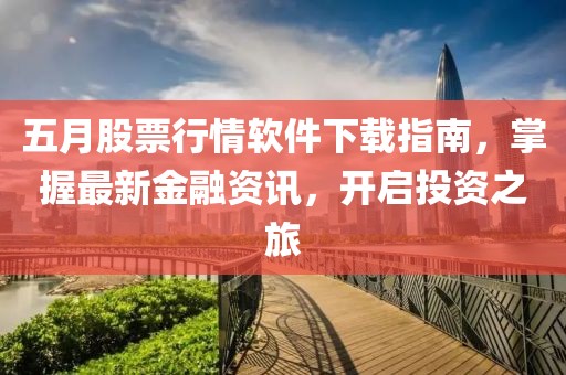 五月股票行情软件下载指南，掌握最新金融资讯，开启投资之旅