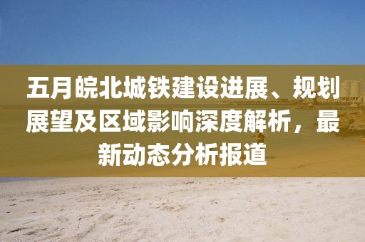 五月皖北城铁建设进展、规划展望及区域影响深度解析，最新动态分析报道