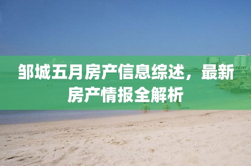 邹城五月房产信息综述，最新房产情报全解析