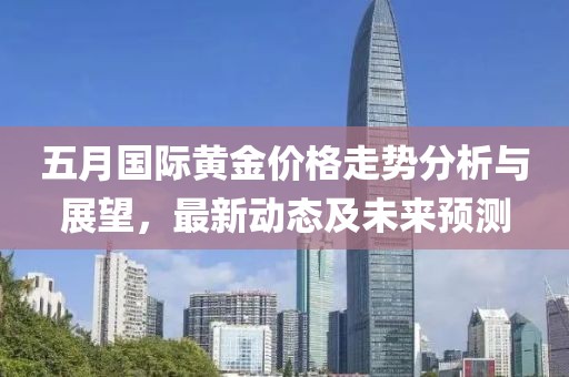 五月国际黄金价格走势分析与展望，最新动态及未来预测