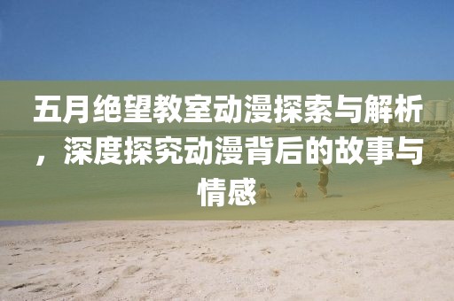 五月绝望教室动漫探索与解析，深度探究动漫背后的故事与情感