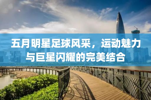 五月明星足球风采，运动魅力与巨星闪耀的完美结合