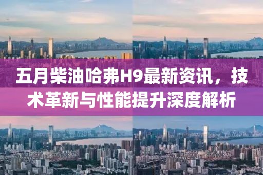 五月柴油哈弗H9最新资讯，技术革新与性能提升深度解析