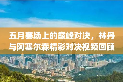 五月赛场上的巅峰对决，林丹与阿塞尔森精彩对决视频回顾