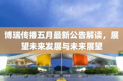 博瑞传播五月最新公告解读，展望未来发展与未来展望