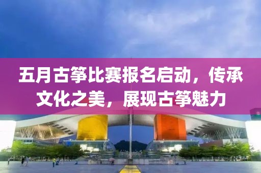 五月古筝比赛报名启动，传承文化之美，展现古筝魅力