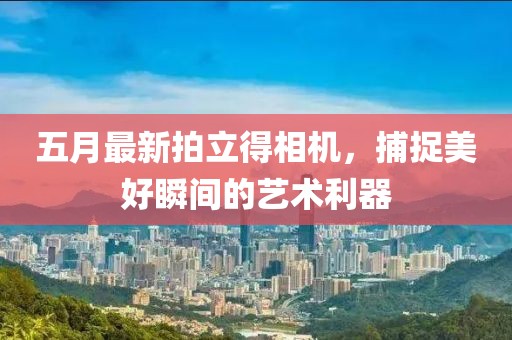 五月最新拍立得相机，捕捉美好瞬间的艺术利器