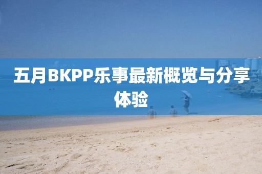 五月BKPP乐事最新概览与分享体验