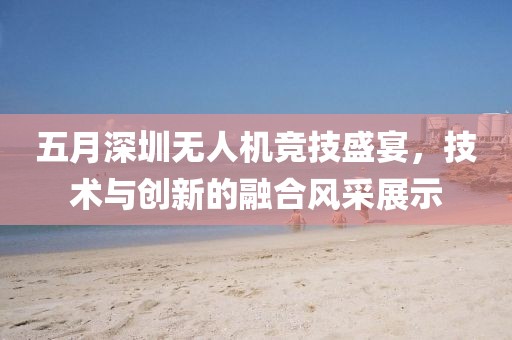 五月深圳无人机竞技盛宴，技术与创新的融合风采展示