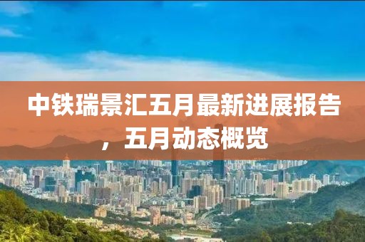 中铁瑞景汇五月最新进展报告，五月动态概览