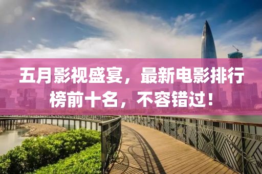 五月影视盛宴，最新电影排行榜前十名，不容错过！