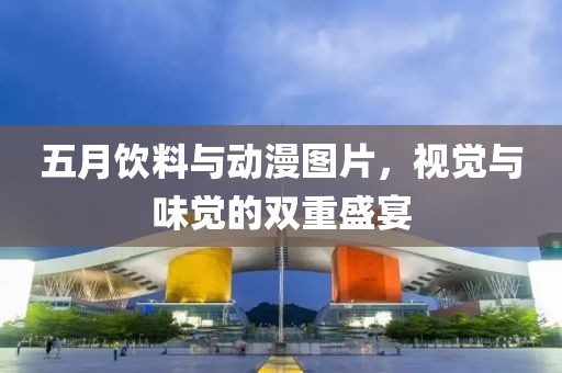 五月饮料与动漫图片，视觉与味觉的双重盛宴