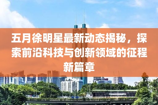 五月徐明星最新动态揭秘，探索前沿科技与创新领域的征程新篇章