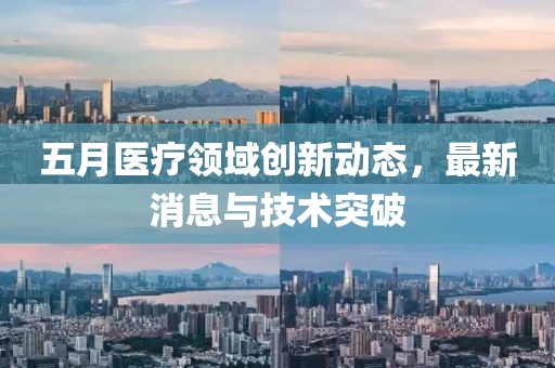 五月医疗领域创新动态，最新消息与技术突破