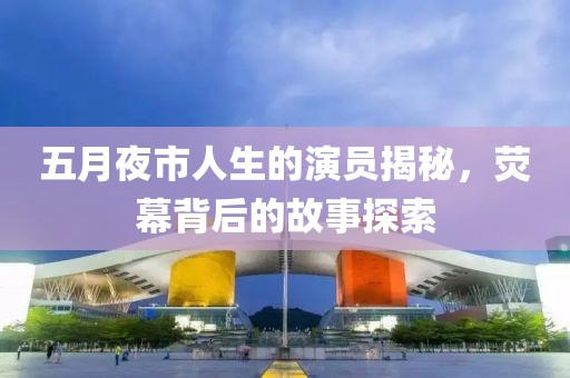 五月夜市人生的演员揭秘，荧幕背后的故事探索