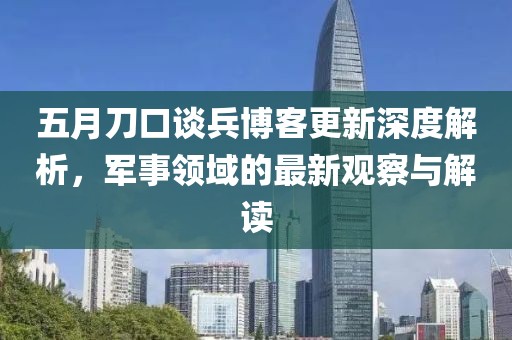 五月刀口谈兵博客更新深度解析，军事领域的最新观察与解读
