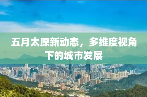 五月太原新动态，多维度视角下的城市发展