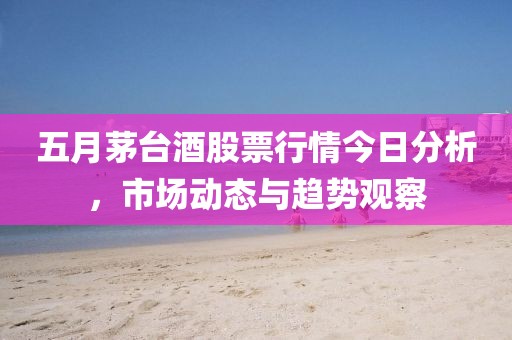 五月茅台酒股票行情今日分析，市场动态与趋势观察