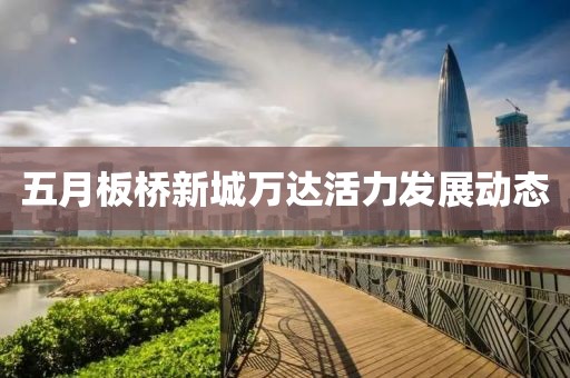 五月板桥新城万达活力发展动态