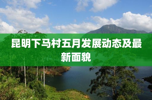 昆明下马村五月发展动态及最新面貌