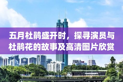 五月杜鹃盛开时，探寻演员与杜鹃花的故事及高清图片欣赏