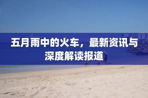五月雨中的火车，最新资讯与深度解读报道