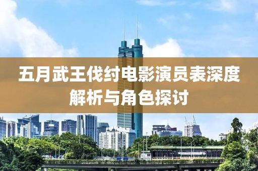 五月武王伐纣电影演员表深度解析与角色探讨