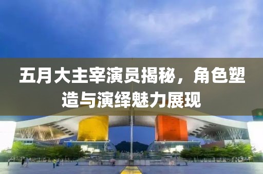 五月大主宰演员揭秘，角色塑造与演绎魅力展现
