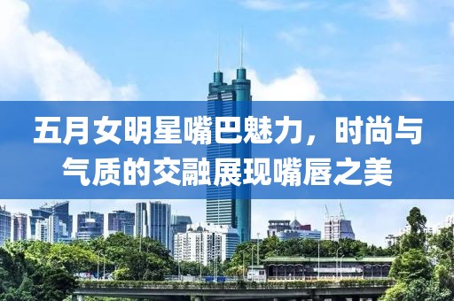 五月女明星嘴巴魅力，时尚与气质的交融展现嘴唇之美